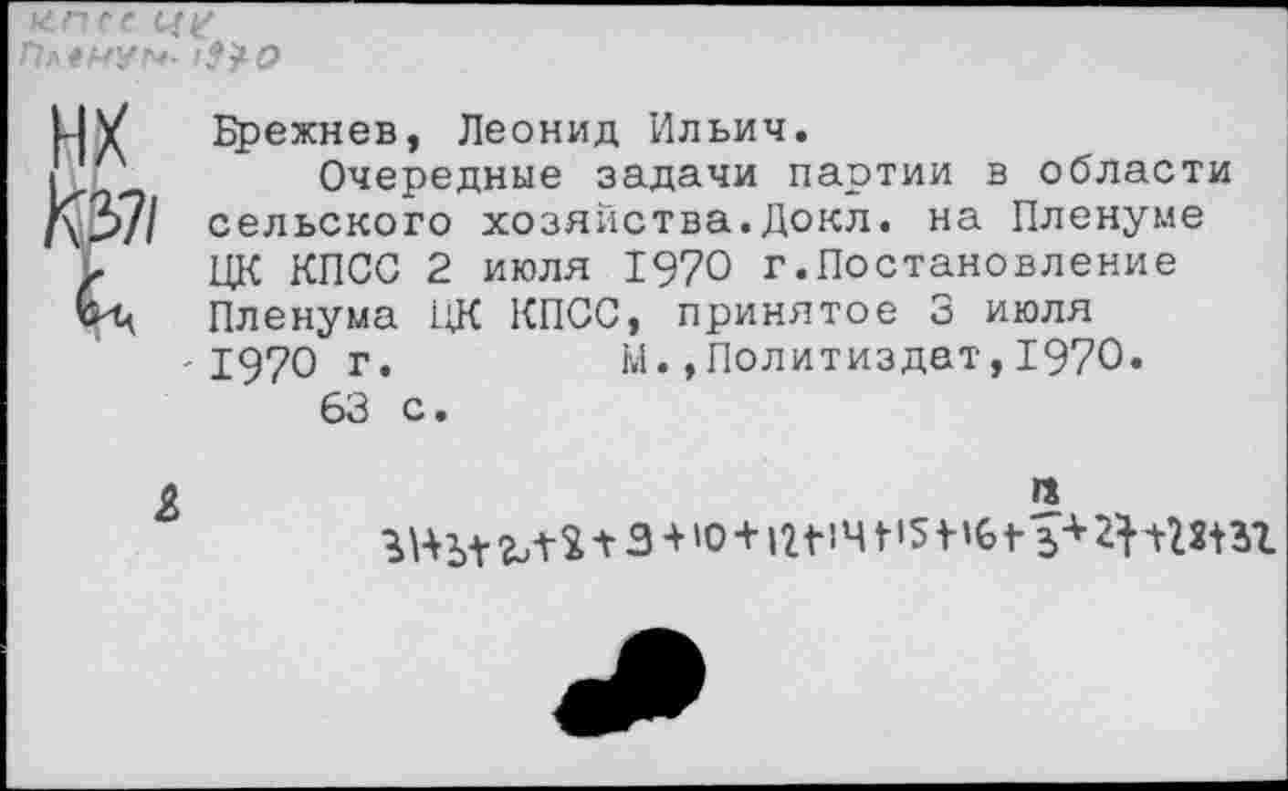 ﻿ппес П**НУ!*-
МУ Брежнев, Леонид Ильич.
I'Р	Очередные задачи партии в области
[\2>71 сельского хозяйства.Докл. на Пленуме
Г ЦК КПСС 2 июля 1970 г.Постановление Пленума ЦК КПСС, принятое 3 июля '1970 г.	м.»Политиздат,1970.
63 с.
о	га